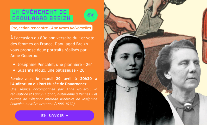 UN événement de daoulagad breizh : À l’occasion du 80e anniversaire du 1er vote des femmes en France, Daoulagad Breizh vous propose deux portraits réalisés par Anne Gouerou.   Joséphine Pencalet, une pionnière - 26' Suzanne Ploux, une bâtisseuse - 26'   Rendez-vous le mardi 29 avril à 20h30 à l’Auditorium du Port Musée de Douarnenez.  Une séance accompagnée par Anne Gouerou, la réalisatrice et Fanny Bugnon, historienne à Rennes 2 et autrice de L’élection interdite Itinéraire de Joséphine Pencalet, ouvrière bretonne (1886-1972).