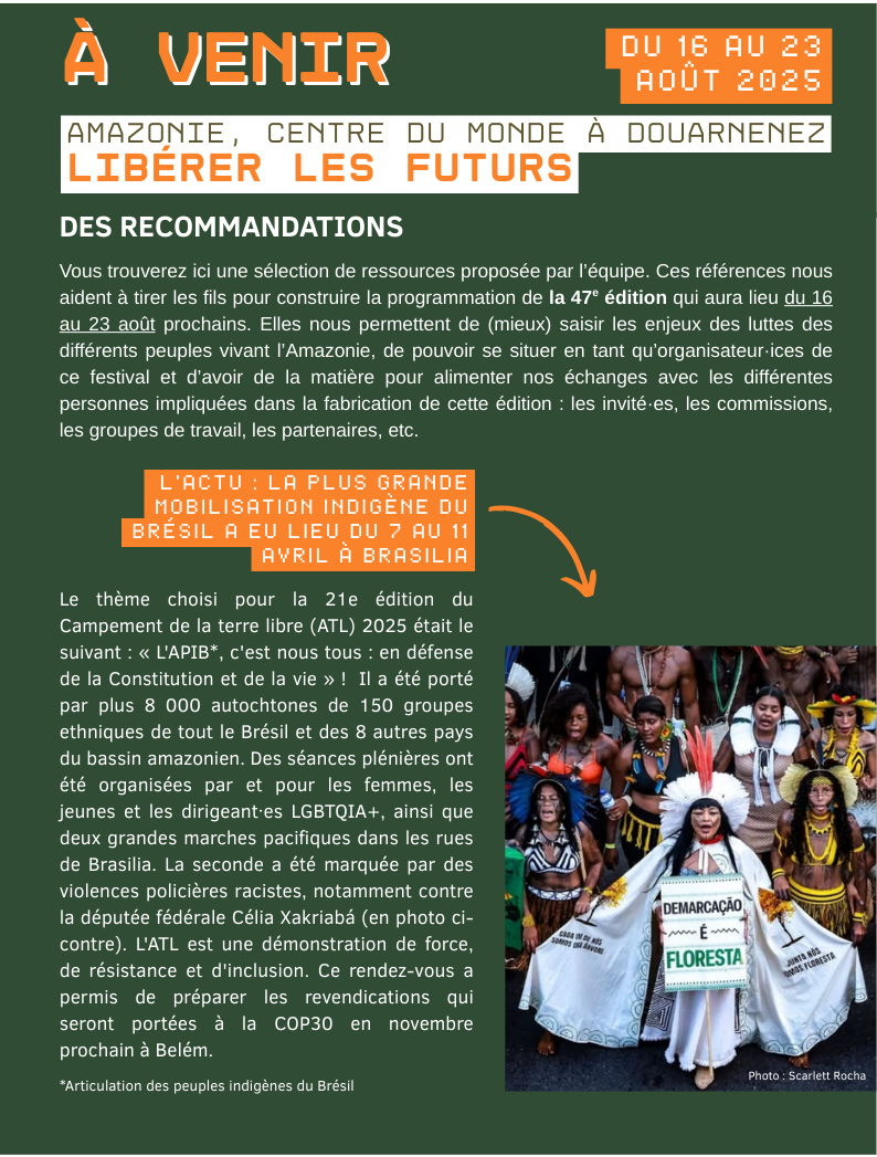 DES RECOMMANDATIONS  Vous trouverez ici une sélection de ressources proposée par l’équipe. Ces références nous aident à tirer les fils pour construire la programmation de la 47e édition, elles nous permettent de (mieux) saisir les enjeux des luttes des différents peuples vivant l’Amazonie, de pouvoir se situer en tant qu’organisateur·ices de ce festival et d’avoir de la matière pour alimenter nos échanges avec les différentes personnes impliquées dans la fabrication de cette édition : les invité·es, les commissions, les groupes de travail, les partenaires, etc. L’actu : La plus grande mobilisation indigène du Brésil a eu lieu du 7 au 11 avril à Brasilia. Le thème choisi pour la 21e édition du Campement de la terre libre (ATL) 2025 était le suivant : « L'APIB*, c'est nous tous : en défense de la Constitution et de la vie » !  Il a été porté par plus 8 000 autochtones de 150 groupes ethniques de tout le Brésil et des 8 autres pays du bassin amazonien. Des séances plénières ont été organisées par et pour les femmes, les jeunes et les dirigeant·es LGBTQIA+, ainsi que deux grandes marches pacifiques dans les rues de Brasilia. La seconde a été marquée par des violences policières racistes, notamment contre la députée fédérale Célia Xakriabá (en photo ci-contre). L'ATL est une démonstration de force, de résistance et d'inclusion. Ce rendez-vous a permis de préparer les revendications qui seront portées à la COP30 en novembre prochain à Belém.   *Articulation des peuples indigènes du Brésil.