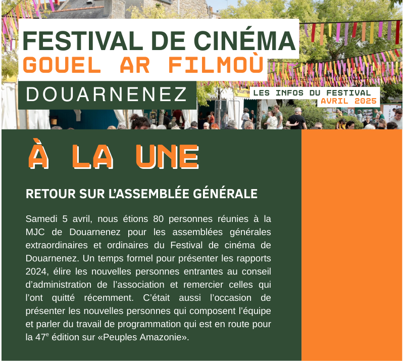 RETOUR SUR L’ASSEMBLÉE GÉNÉRALE  Samedi 5 avril, nous étions 80 personnes réunies à la MJC de Douarnenez pour les assemblées générales extraordinaires et ordinaires du Festival de cinéma de Douarnenez. Un temps formel pour présenter les rapports 2024, élire les nouvelles personnes entrantes au conseil d’administration de l’association et remercier celles qui l’ont quitté récemment. C’était aussi l’occasion de présenter les nouvelles personnes qui composent l’équipe  et parler du travail de programmation qui est en route pour la 47e édition sur «Peuples Amazonie».